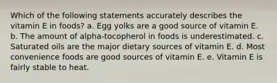 Which of the following statements accurately describes the vitamin E in foods? a. Egg yolks are a good source of vitamin E. b. The amount of alpha-tocopherol in foods is underestimated. c. Saturated oils are the major dietary sources of vitamin E. d. Most convenience foods are good sources of vitamin E. e. Vitamin E is fairly stable to heat.