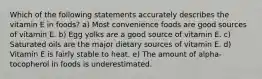 Which of the following statements accurately describes the vitamin E in foods? a) Most convenience foods are good sources of vitamin E. b) Egg yolks are a good source of vitamin E. c) Saturated oils are the major dietary sources of vitamin E. d) Vitamin E is fairly stable to heat. e) The amount of alpha-tocopherol in foods is underestimated.