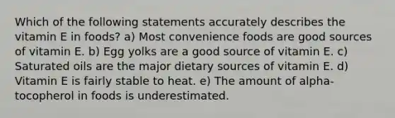 Which of the following statements accurately describes the vitamin E in foods? a) Most convenience foods are good sources of vitamin E. b) Egg yolks are a good source of vitamin E. c) Saturated oils are the major dietary sources of vitamin E. d) Vitamin E is fairly stable to heat. e) The amount of alpha-tocopherol in foods is underestimated.