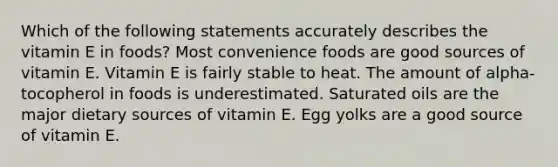 Which of the following statements accurately describes the vitamin E in foods? Most convenience foods are good sources of vitamin E. Vitamin E is fairly stable to heat. The amount of alpha-tocopherol in foods is underestimated. Saturated oils are the major dietary sources of vitamin E. Egg yolks are a good source of vitamin E.