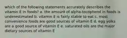 which of the following statements accurately describes the vitamin E in foods? a. the amount of alpha-tocopherol in foods is underestimated b. vitamin E is fairly stable to eat c. most convenience foods are good sources of vitamin E d. egg yolks are a good source of vitamin E e. saturated oils are the major dietary sources of vitamin E