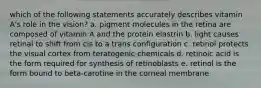 which of the following statements accurately describes vitamin A's role in the vision? a. pigment molecules in the retina are composed of vitamin A and the protein elastrin b. light causes retinal to shift from cis to a trans configuration c. retinol protects the visual cortex from teratogenic chemicals d. retinoic acid is the form required for synthesis of retinoblasts e. retinol is the form bound to beta-carotine in the corneal membrane