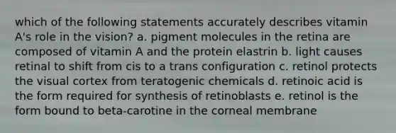 which of the following statements accurately describes vitamin A's role in the vision? a. pigment molecules in the retina are composed of vitamin A and the protein elastrin b. light causes retinal to shift from cis to a trans configuration c. retinol protects the visual cortex from teratogenic chemicals d. retinoic acid is the form required for synthesis of retinoblasts e. retinol is the form bound to beta-carotine in the corneal membrane