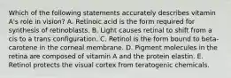 Which of the following statements accurately describes vitamin A's role in vision? A. Retinoic acid is the form required for synthesis of retinoblasts. B. Light causes retinal to shift from a cis to a trans configuration. C. Retinol is the form bound to beta-carotene in the corneal membrane. D. Pigment molecules in the retina are composed of vitamin A and the protein elastin. E. Retinol protects the visual cortex from teratogenic chemicals.