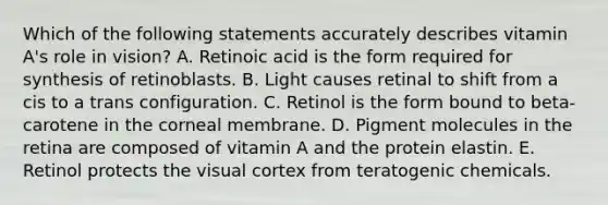 Which of the following statements accurately describes vitamin A's role in vision? A. Retinoic acid is the form required for synthesis of retinoblasts. B. Light causes retinal to shift from a cis to a trans configuration. C. Retinol is the form bound to beta-carotene in the corneal membrane. D. Pigment molecules in the retina are composed of vitamin A and the protein elastin. E. Retinol protects the visual cortex from teratogenic chemicals.