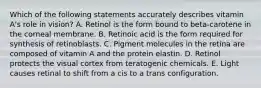 Which of the following statements accurately describes vitamin A's role in vision? A. Retinol is the form bound to beta-carotene in the corneal membrane. B. Retinoic acid is the form required for synthesis of retinoblasts. C. Pigment molecules in the retina are composed of vitamin A and the protein elastin. D. Retinol protects the visual cortex from teratogenic chemicals. E. Light causes retinal to shift from a cis to a trans configuration.