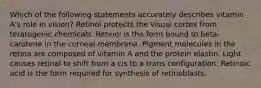 Which of the following statements accurately describes vitamin A's role in vision? Retinol protects the visual cortex from teratogenic chemicals. Retinol is the form bound to beta-carotene in the corneal membrane. Pigment molecules in the retina are composed of vitamin A and the protein elastin. Light causes retinal to shift from a cis to a trans configuration. Retinoic acid is the form required for synthesis of retinoblasts.