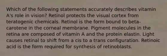 Which of the following statements accurately describes vitamin A's role in vision? Retinol protects the visual cortex from teratogenic chemicals. Retinol is the form bound to beta-carotene in the corneal membrane. Pigment molecules in the retina are composed of vitamin A and the protein elastin. Light causes retinal to shift from a cis to a trans configuration. Retinoic acid is the form required for synthesis of retinoblasts.