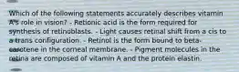 Which of the following statements accurately describes vitamin A's role in vision? - Retionic acid is the form required for synthesis of retinoblasts. - Light causes retinal shift from a cis to a trans configuration. - Retinol is the form bound to beta-carotene in the corneal membrane. - Pigment molecules in the retina are composed of vitamin A and the protein elastin.