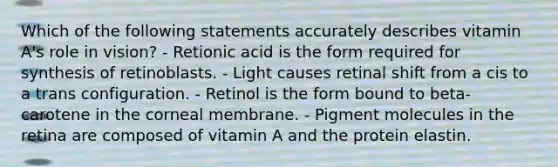 Which of the following statements accurately describes vitamin A's role in vision? - Retionic acid is the form required for synthesis of retinoblasts. - Light causes retinal shift from a cis to a trans configuration. - Retinol is the form bound to beta-carotene in the corneal membrane. - Pigment molecules in the retina are composed of vitamin A and the protein elastin.