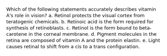 Which of the following statements accurately describes vitamin A's role in vision? a. Retinol protects the visual cortex from teratogenic chemicals. b. Retinoic acid is the form required for synthesis of retinoblasts. c. Retinol is the form bound to beta-carotene in the corneal membrane. d. Pigment molecules in the retina are composed of vitamin A and the protein elastin. e. Light causes retinal to shift from a cis to a trans configuration.