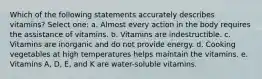 Which of the following statements accurately describes vitamins? Select one: a. Almost every action in the body requires the assistance of vitamins. b. Vitamins are indestructible. c. Vitamins are inorganic and do not provide energy. d. Cooking vegetables at high temperatures helps maintain the vitamins. e. Vitamins A, D, E, and K are water-soluble vitamins.