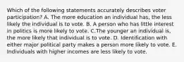 Which of the following statements accurately describes voter participation? A. The more education an individual has, the less likely the individual is to vote. B. A person who has little interest in politics is more likely to vote. C.The younger an individual is, the more likely that individual is to vote. D. Identification with either major political party makes a person more likely to vote. E. Individuals with higher incomes are less likely to vote.