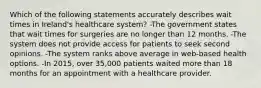 Which of the following statements accurately describes wait times in Ireland's healthcare system? -The government states that wait times for surgeries are no longer than 12 months. -The system does not provide access for patients to seek second opinions. -The system ranks above average in web-based health options. -In 2015, over 35,000 patients waited more than 18 months for an appointment with a healthcare provider.