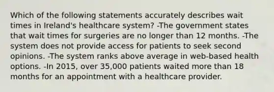 Which of the following statements accurately describes wait times in Ireland's healthcare system? -The government states that wait times for surgeries are no longer than 12 months. -The system does not provide access for patients to seek second opinions. -The system ranks above average in web-based health options. -In 2015, over 35,000 patients waited more than 18 months for an appointment with a healthcare provider.