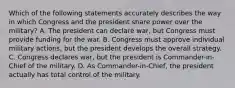 Which of the following statements accurately describes the way in which Congress and the president share power over the military? A. The president can declare war, but Congress must provide funding for the war. B. Congress must approve individual military actions, but the president develops the overall strategy. C. Congress declares war, but the president is Commander-in-Chief of the military. D. As Commander-in-Chief, the president actually has total control of the military.