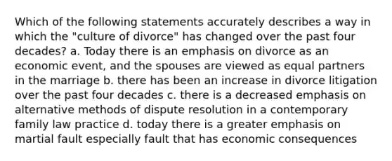 Which of the following statements accurately describes a way in which the "culture of divorce" has changed over the past four decades? a. Today there is an emphasis on divorce as an economic event, and the spouses are viewed as equal partners in the marriage b. there has been an increase in divorce litigation over the past four decades c. there is a decreased emphasis on alternative methods of dispute resolution in a contemporary family law practice d. today there is a greater emphasis on martial fault especially fault that has economic consequences