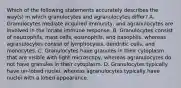 Which of the following statements accurately describes the way(s) in which granulocytes and agranulocytes differ? A. Granulocytes mediate acquired immunity, and agranulocytes are involved in the innate immune response. B. Granulocytes consist of neutrophils, mast cells, eosinophils, and basophils, whereas agranulocytes consist of lymphocytes, dendritic cells, and monocytes. C. Granulocytes have granules in their cytoplasm that are visible with light microscopy, whereas agranulocytes do not have granules in their cytoplasm. D. Granulocytes typically have un-lobed nuclei, whereas agranulocytes typically have nuclei with a lobed appearance.