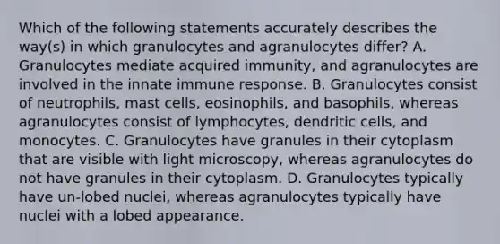 Which of the following statements accurately describes the way(s) in which granulocytes and agranulocytes differ? A. Granulocytes mediate acquired immunity, and agranulocytes are involved in the innate immune response. B. Granulocytes consist of neutrophils, mast cells, eosinophils, and basophils, whereas agranulocytes consist of lymphocytes, dendritic cells, and monocytes. C. Granulocytes have granules in their cytoplasm that are visible with light microscopy, whereas agranulocytes do not have granules in their cytoplasm. D. Granulocytes typically have un-lobed nuclei, whereas agranulocytes typically have nuclei with a lobed appearance.