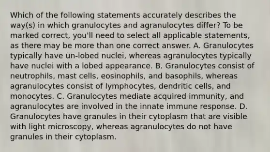 Which of the following statements accurately describes the way(s) in which granulocytes and agranulocytes differ? To be marked correct, you'll need to select all applicable statements, as there may be more than one correct answer. A. Granulocytes typically have un-lobed nuclei, whereas agranulocytes typically have nuclei with a lobed appearance. B. Granulocytes consist of neutrophils, mast cells, eosinophils, and basophils, whereas agranulocytes consist of lymphocytes, dendritic cells, and monocytes. C. Granulocytes mediate acquired immunity, and agranulocytes are involved in the innate immune response. D. Granulocytes have granules in their cytoplasm that are visible with light microscopy, whereas agranulocytes do not have granules in their cytoplasm.