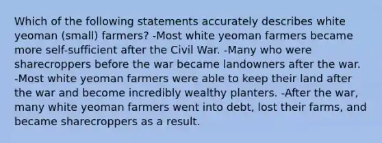 Which of the following statements accurately describes white yeoman (small) farmers? -Most white yeoman farmers became more self-sufficient after the Civil War. -Many who were sharecroppers before the war became landowners after the war. -Most white yeoman farmers were able to keep their land after the war and become incredibly wealthy planters. -After the war, many white yeoman farmers went into debt, lost their farms, and became sharecroppers as a result.