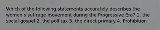Which of the following statements accurately describes the women's suffrage movement during the Progressive Era? 1. the social gospel 2. the poll tax 3. the direct primary 4. Prohibition