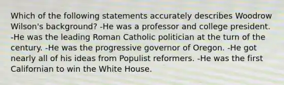 Which of the following statements accurately describes Woodrow Wilson's background? -He was a professor and college president. -He was the leading Roman Catholic politician at the turn of the century. -He was the progressive governor of Oregon. -He got nearly all of his ideas from Populist reformers. -He was the first Californian to win the White House.