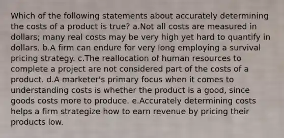 Which of the following statements about accurately determining the costs of a product is true? a.Not all costs are measured in dollars; many real costs may be very high yet hard to quantify in dollars. b.A firm can endure for very long employing a survival pricing strategy. c.The reallocation of human resources to complete a project are not considered part of the costs of a product. d.A marketer's primary focus when it comes to understanding costs is whether the product is a good, since goods costs more to produce. e.Accurately determining costs helps a firm strategize how to earn revenue by pricing their products low.