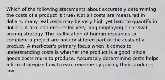 Which of the following statements about accurately determining the costs of a product is true? Not all costs are measured in dollars; many real costs may be very high yet hard to quantify in dollars. A firm can endure for very long employing a survival pricing strategy. The reallocation of human resources to complete a project are not considered part of the costs of a product. A marketer's primary focus when it comes to understanding costs is whether the product is a good, since goods costs more to produce. Accurately determining costs helps a firm strategize how to earn revenue by pricing their products low.