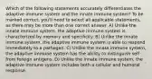 Which of the following statements accurately differentiates the adaptive immune system and the innate immune system? To be marked correct, you'll need to select all applicable statements, as there may be more than one correct answer. A) Unlike the innate immune system, the adaptive immune system is characterized by memory and specificity. B) Unlike the innate immune system, the adaptive immune system is able to respond immediately to a pathogen. C) Unlike the innate immune system, the adaptive immune system has the ability to distinguish self from foreign antigens. D) Unlike the innate immune system, the adaptive immune system includes both a cellular and humoral response.