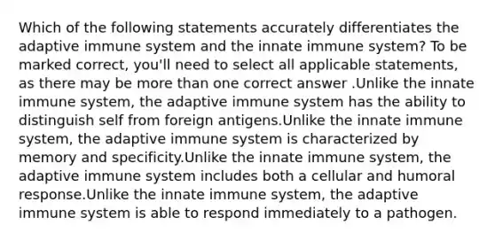 Which of the following statements accurately differentiates the adaptive immune system and the innate immune system? To be marked correct, you'll need to select all applicable statements, as there may be more than one correct answer .Unlike the innate immune system, the adaptive immune system has the ability to distinguish self from foreign antigens.Unlike the innate immune system, the adaptive immune system is characterized by memory and specificity.Unlike the innate immune system, the adaptive immune system includes both a cellular and humoral response.Unlike the innate immune system, the adaptive immune system is able to respond immediately to a pathogen.