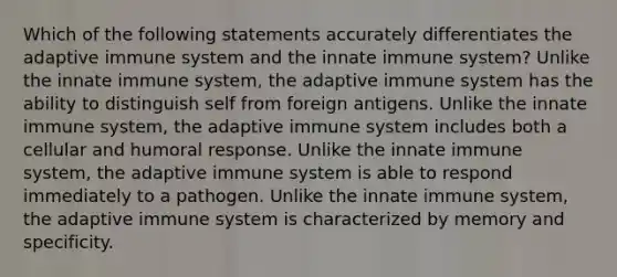 Which of the following statements accurately differentiates the adaptive immune system and the innate immune system? Unlike the innate immune system, the adaptive immune system has the ability to distinguish self from foreign antigens. Unlike the innate immune system, the adaptive immune system includes both a cellular and humoral response. Unlike the innate immune system, the adaptive immune system is able to respond immediately to a pathogen. Unlike the innate immune system, the adaptive immune system is characterized by memory and specificity.