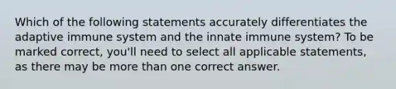 Which of the following statements accurately differentiates the adaptive immune system and the innate immune system? To be marked correct, you'll need to select all applicable statements, as there may be more than one correct answer.