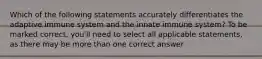 Which of the following statements accurately differentiates the adaptive immune system and the innate immune system? To be marked correct, you'll need to select all applicable statements, as there may be more than one correct answer