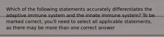 Which of the following statements accurately differentiates the adaptive immune system and the innate immune system? To be marked correct, you'll need to select all applicable statements, as there may be more than one correct answer