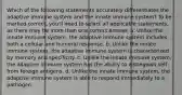 Which of the following statements accurately differentiates the adaptive immune system and the innate immune system? To be marked correct, you'll need to select all applicable statements, as there may be more than one correct answer. a. Unlike the innate immune system, the adaptive immune system includes both a cellular and humoral response. b. Unlike the innate immune system, the adaptive immune system is characterized by memory and specificity. c. Unlike the innate immune system, the adaptive immune system has the ability to distinguish self from foreign antigens. d. Unlike the innate immune system, the adaptive immune system is able to respond immediately to a pathogen.