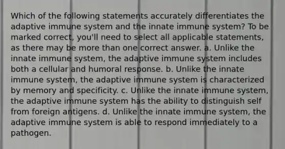 Which of the following statements accurately differentiates the adaptive immune system and the innate immune system? To be marked correct, you'll need to select all applicable statements, as there may be more than one correct answer. a. Unlike the innate immune system, the adaptive immune system includes both a cellular and humoral response. b. Unlike the innate immune system, the adaptive immune system is characterized by memory and specificity. c. Unlike the innate immune system, the adaptive immune system has the ability to distinguish self from foreign antigens. d. Unlike the innate immune system, the adaptive immune system is able to respond immediately to a pathogen.