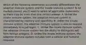 Which of the following statements accurately differentiates the adaptive immune system and the innate immune system? To be marked correct, you'll need to select all applicable statements, as there may be more than one correct answer. A. Unlike the innate immune system, the adaptive immune system is characterized by memory and specificity. B. Unlike the innate immune system, the adaptive immune system is able to respond immediately to a pathogen. C. Unlike the innate immune system, the adaptive immune system has the ability to distinguish self from foreign antigens. D. Unlike the innate immune system, the adaptive immune system includes both a cellular and humoral response.