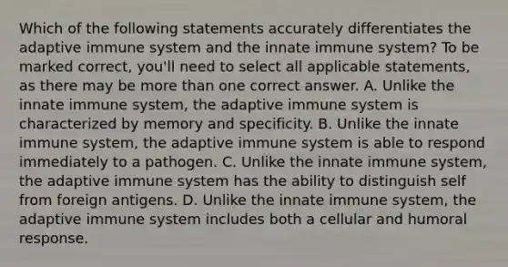 Which of the following statements accurately differentiates the adaptive immune system and the innate immune system? To be marked correct, you'll need to select all applicable statements, as there may be more than one correct answer. A. Unlike the innate immune system, the adaptive immune system is characterized by memory and specificity. B. Unlike the innate immune system, the adaptive immune system is able to respond immediately to a pathogen. C. Unlike the innate immune system, the adaptive immune system has the ability to distinguish self from foreign antigens. D. Unlike the innate immune system, the adaptive immune system includes both a cellular and humoral response.