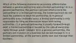 Which of the following statements accurately differentiates between a general partnership and a limited partnership? A) In a general partnership, the partners are permitted to bind the partnership; in a limited partnership, the limited partners do not have the authority to bind the partnership. B) A general partnership pays corporate taxes; a limited partnership is only responsible for filing an information return with taxing authorities. C) A general partnership is usually funded through debt; a limited partnership is funded by the sale of ownership rights through public markets. D) In a general partnership, the partners are investors in a business but do not manage it; in a limited partnership, all the partners jointly own and manage their business.