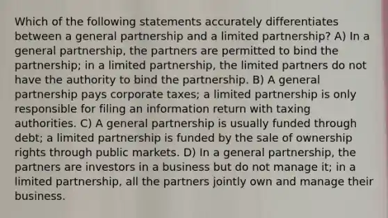 Which of the following statements accurately differentiates between a general partnership and a limited partnership? A) In a general partnership, the partners are permitted to bind the partnership; in a limited partnership, the limited partners do not have the authority to bind the partnership. B) A general partnership pays corporate taxes; a limited partnership is only responsible for filing an information return with taxing authorities. C) A general partnership is usually funded through debt; a limited partnership is funded by the sale of ownership rights through public markets. D) In a general partnership, the partners are investors in a business but do not manage it; in a limited partnership, all the partners jointly own and manage their business.