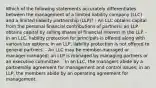 Which of the following statements accurately differentiates between the management of a limited liability company (LLC) and a limited liability partnership (LLP)? - An LLC obtains capital from the personal financial contributions of partners; an LLP obtains capital by selling shares of financial interest in the LLP. - In an LLC, liability protection for principals is offered along with various tax options; in an LLP, liability protection is not offered to general partners. - An LLC may be member-managed or manager-managed; an LLP is managed by managing partners or an executive committee. - In an LLC, the managers abide by a partnership agreement for management and control issues; in an LLP, the members abide by an operating agreement for management.