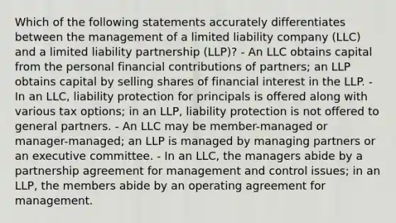 Which of the following statements accurately differentiates between the management of a limited liability company (LLC) and a limited liability partnership (LLP)? - An LLC obtains capital from the personal financial contributions of partners; an LLP obtains capital by selling shares of financial interest in the LLP. - In an LLC, liability protection for principals is offered along with various tax options; in an LLP, liability protection is not offered to general partners. - An LLC may be member-managed or manager-managed; an LLP is managed by managing partners or an executive committee. - In an LLC, the managers abide by a partnership agreement for management and control issues; in an LLP, the members abide by an operating agreement for management.