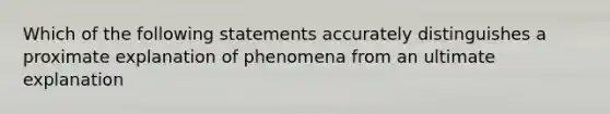 Which of the following statements accurately distinguishes a proximate explanation of phenomena from an ultimate explanation