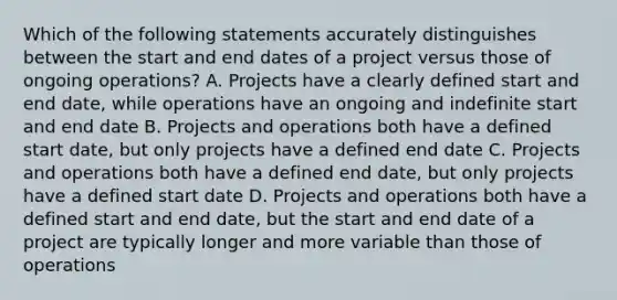 Which of the following statements accurately distinguishes between the start and end dates of a project versus those of ongoing operations? A. Projects have a clearly defined start and end date, while operations have an ongoing and indefinite start and end date B. Projects and operations both have a defined start date, but only projects have a defined end date C. Projects and operations both have a defined end date, but only projects have a defined start date D. Projects and operations both have a defined start and end date, but the start and end date of a project are typically longer and more variable than those of operations