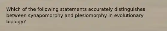 Which of the following statements accurately distinguishes between synapomorphy and plesiomorphy in evolutionary biology?