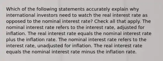 Which of the following statements accurately explain why international investors need to watch the real interest rate as opposed to the nominal interest rate? Check all that apply. The nominal interest rate refers to the interest rate, adjusted for inflation. The real interest rate equals the nominal interest rate plus the inflation rate. The nominal interest rate refers to the interest rate, unadjusted for inflation. The real interest rate equals the nominal interest rate minus the inflation rate.