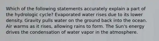 Which of the following statements accurately explain a part of the hydrologic cycle? Evaporated water rises due to its lower density. Gravity pulls water on the ground back into the ocean. Air warms as it rises, allowing rains to form. The Sun's energy drives the condensation of water vapor in the atmosphere.