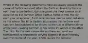 Which of the following statements most accurately explains the cause of Earth's seasons? When the Earth is closest to the sun each year at perihelion), Earth receives the most intense solar radiation so it is summer When Earth is farthest from the sun each year at aphelion, Earth receives less intense solar radiation, so it is winter The tilt in Earth's axis causes the northern and southern hemispheres to be closest to the sun at different times of the year, causing summer in one when it's winter in the other The tilt in Earth's axis causes the northern and southern hemispheres to experience varying degrees of solar intensity over the course of the year, which causes the seasons