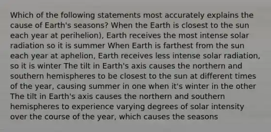 Which of the following statements most accurately explains the cause of Earth's seasons? When the Earth is closest to the sun each year at perihelion), Earth receives the most intense solar radiation so it is summer When Earth is farthest from the sun each year at aphelion, Earth receives less intense solar radiation, so it is winter The tilt in Earth's axis causes the northern and southern hemispheres to be closest to the sun at different times of the year, causing summer in one when it's winter in the other The tilt in Earth's axis causes the northern and southern hemispheres to experience varying degrees of solar intensity over the course of the year, which causes the seasons